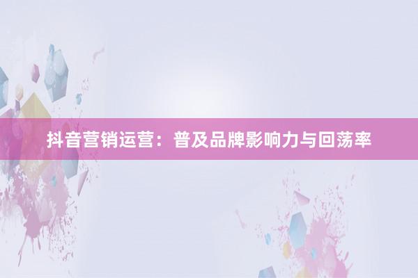 抖音营销运营：普及品牌影响力与回荡率
